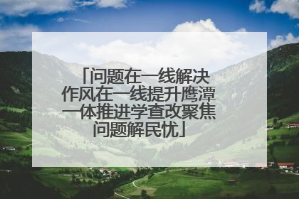 问题在一线解决 作风在一线提升鹰潭一体推进学查改聚焦问题解民忧