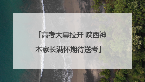 高考大幕拉开 陕西神木家长满怀期待送考