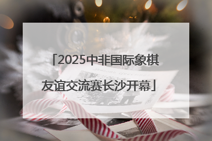 2025中非国际象棋友谊交流赛长沙开幕