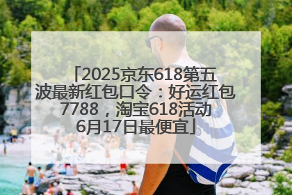 2025京东618第五波最新红包口令：好运红包7788，淘宝618活动6月17日最便宜