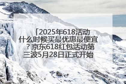 2025年618活动什么时候买最优惠最便宜？京东618红包活动第三波5月28日正式开始附满减优惠攻略一览