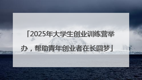 2025年大学生创业训练营举办，帮助青年创业者在长圆梦