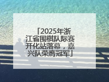 2025年浙江省围棋队际赛开化站落幕，嘉兴队荣膺冠军