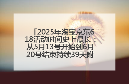 2025年淘宝京东618活动时间史上最长：从5月13号开始到6月20号结束持续39天附详细时间表一览