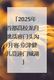 2025年首都高校龙舟挑战赛门头沟开赛 京津健儿竞速门城湖