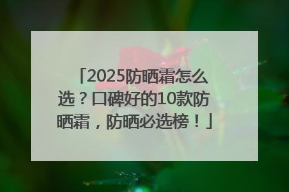 2025防晒霜怎么选？口碑好的10款防晒霜，防晒必选榜！