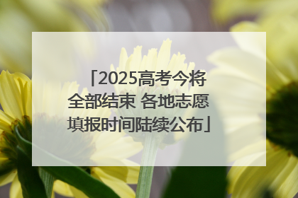 2025高考今将全部结束 各地志愿填报时间陆续公布