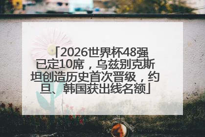 2026世界杯48强已定10席，乌兹别克斯坦创造历史首次晋级，约旦、韩国获出线名额
