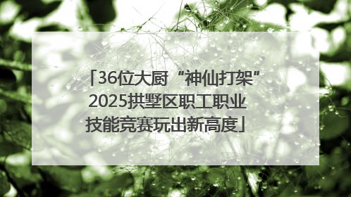 36位大厨“神仙打架” 2025拱墅区职工职业技能竞赛玩出新高度