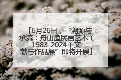 6月26日，“溯源与承流：舟山渔民画艺术（1983-2024）文献与作品展”即将开展