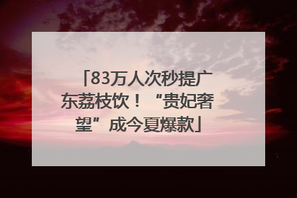 83万人次秒提广东荔枝饮！“贵妃奢望”成今夏爆款