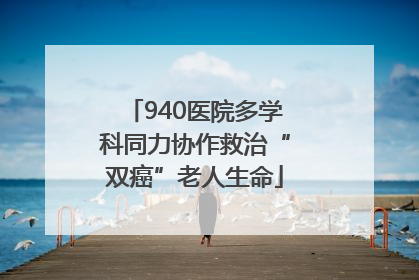 940医院多学科同力协作救治“双癌”老人生命